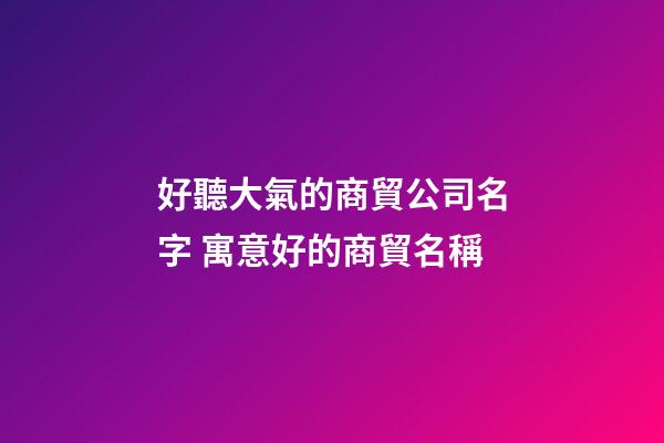 好聽大氣的商貿公司名字 寓意好的商貿名稱